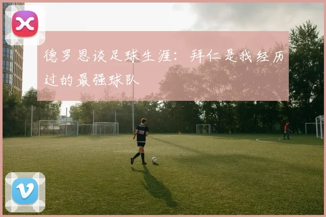 德罗恩谈足球生涯：拜仁是我经历过的最强球队