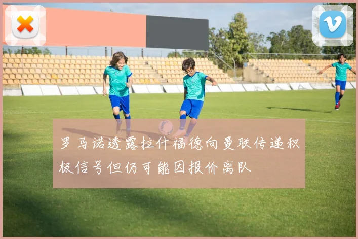 罗马诺透露拉什福德向曼联传递积极信号但仍可能因报价离队