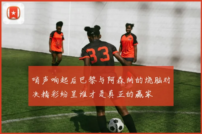 哨声响起后巴黎与阿森纳的烧脑对决精彩纷呈谁才是真正的赢家