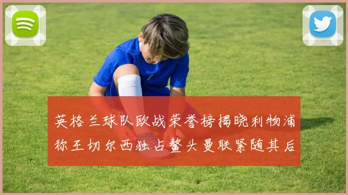 英格兰球队欧战荣誉榜揭晓利物浦称王切尔西独占鳌头曼联紧随其后