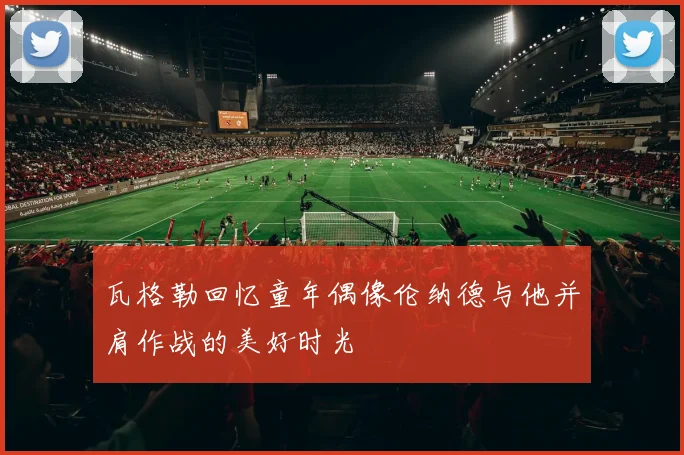 瓦格勒回忆童年偶像伦纳德与他并肩作战的美好时光