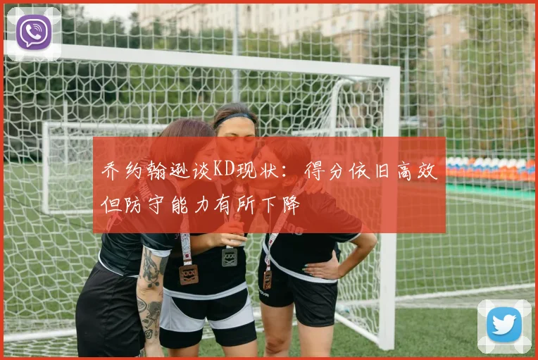 乔约翰逊谈KD现状：得分依旧高效但防守能力有所下降