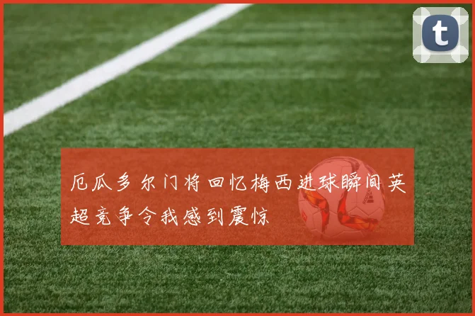 厄瓜多尔门将回忆梅西进球瞬间英超竞争令我感到震惊