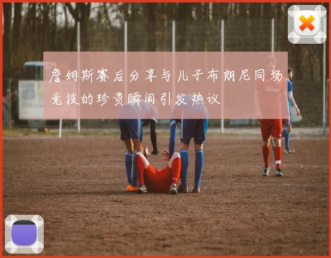 詹姆斯赛后分享与儿子布朗尼同场竞技的珍贵瞬间引发热议