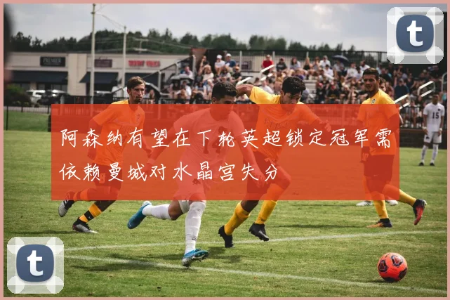阿森纳有望在下轮英超锁定冠军需依赖曼城对水晶宫失分
