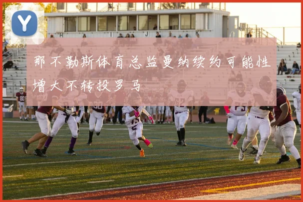那不勒斯体育总监曼纳续约可能性增大不转投罗马
