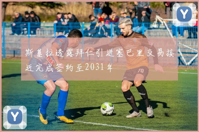 斯基拉透露拜仁引进塞巴里交易接近完成签约至2031年