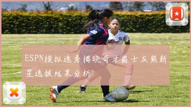 ESPN模拟选秀揭晓奇才爵士灰熊新星选拔结果分析