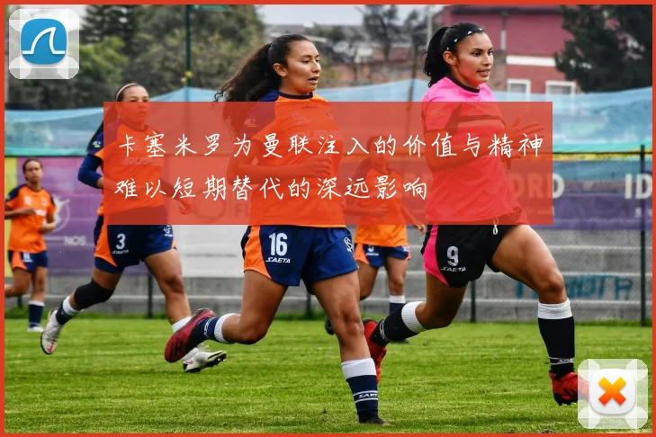 卡塞米罗为曼联注入的价值与精神难以短期替代的深远影响