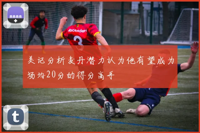 美记分析麦丹潜力认为他有望成为场均20分的得分高手