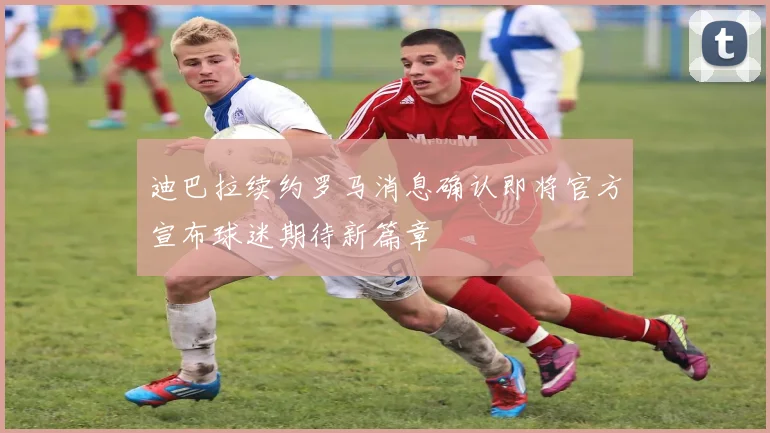 迪巴拉续约罗马消息确认即将官方宣布球迷期待新篇章
