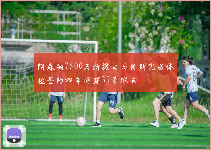 阿森纳7500万新援吉马良斯完成体检签约四年将穿39号球衣