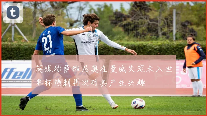 英媒称萨维尼奥在曼城失宠未入世界杯热刺再次对其产生兴趣