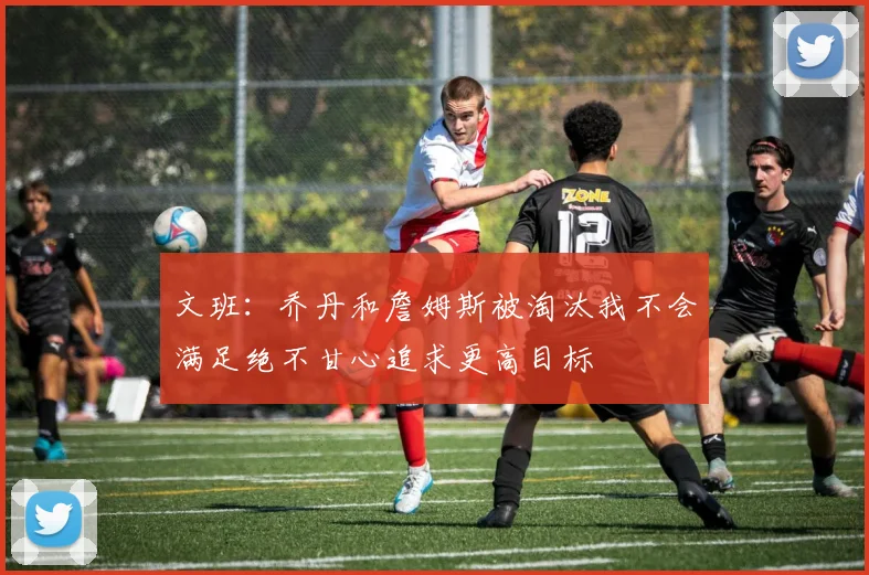 文班：乔丹和詹姆斯被淘汰我不会满足绝不甘心追求更高目标