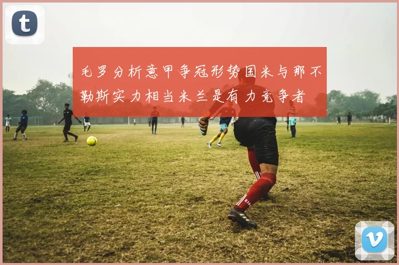 毛罗分析意甲争冠形势国米与那不勒斯实力相当米兰是有力竞争者