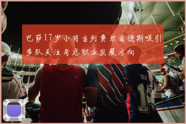 巴萨17岁小将吉列费尔南德斯吸引多队关注考虑职业发展方向
