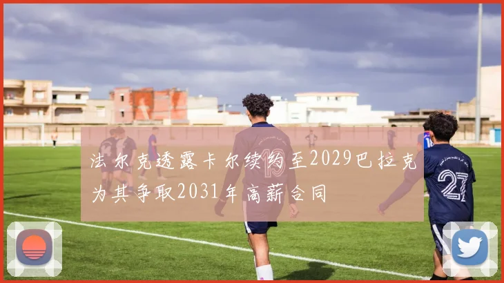 法尔克透露卡尔续约至2029巴拉克为其争取2031年高薪合同