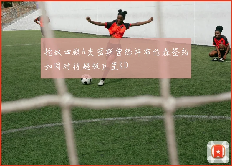 挖坟回顾A史密斯曾怒评布伦森签约如同对待超级巨星KD