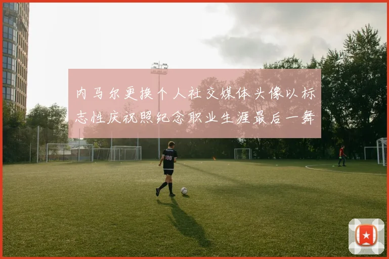 内马尔更换个人社交媒体头像以标志性庆祝照纪念职业生涯最后一舞