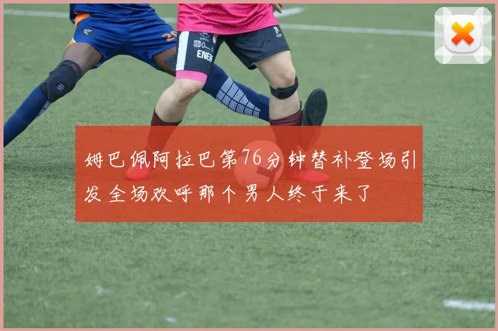 姆巴佩阿拉巴第76分钟替补登场引发全场欢呼那个男人终于来了